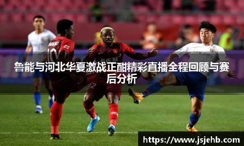 鲁能与河北华夏激战正酣精彩直播全程回顾与赛后分析