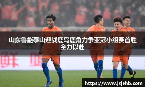山东鲁能泰山迎战鹿岛鹿角力争亚冠小组赛首胜全力以赴
