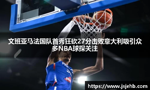 文班亚马法国队首秀狂砍27分击败意大利吸引众多NBA球探关注