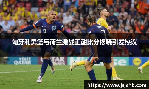 匈牙利男篮与荷兰激战正酣比分揭晓引发热议