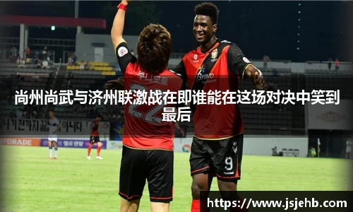 尚州尚武与济州联激战在即谁能在这场对决中笑到最后